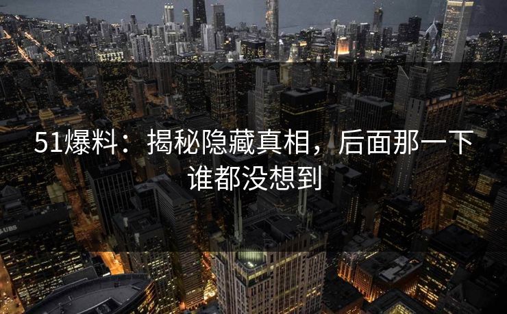 51爆料：揭秘隐藏真相，后面那一下谁都没想到