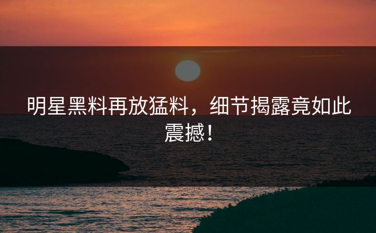 明星黑料再放猛料，细节揭露竟如此震撼！