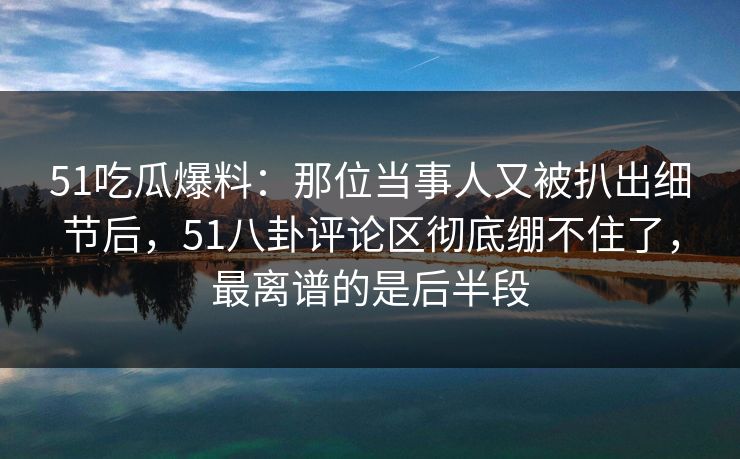 51吃瓜爆料:那位当事人又被扒出细节后,51八卦评论区彻底绷不住了,最离谱的是后半段 51吃瓜爆料:那位当事人又被扒出细节后,51八卦评论区彻底绷不住了,最离谱的是后半段