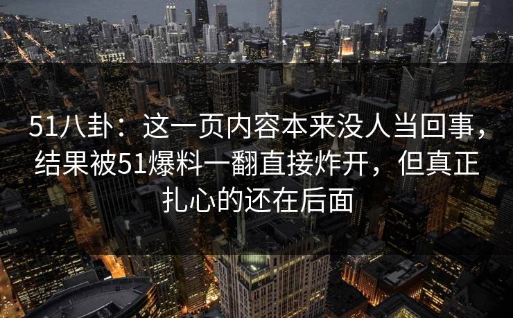 51八卦：这一页内容本来没人当回事，结果被51爆料一翻直接炸开，但真正扎心的还在后面