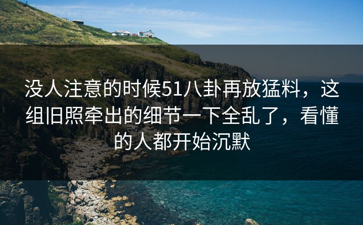 没人注意的时候51八卦再放猛料，这组旧照牵出的细节一下全乱了，看懂的人都开始沉默