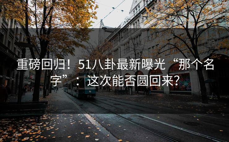重磅回归!51八卦最新曝光“那个名字”:这次能否圆回来? 重磅回归!51八卦最新曝光“那个名字”:这次能否圆回来?
