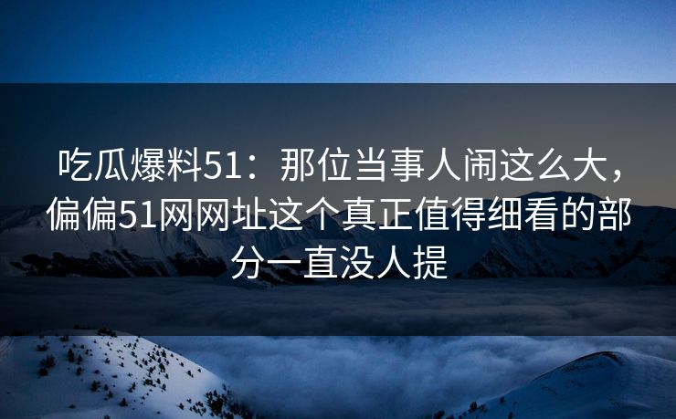 吃瓜爆料51：那位当事人闹这么大，偏偏51网网址这个真正值得细看的部分一直没人提